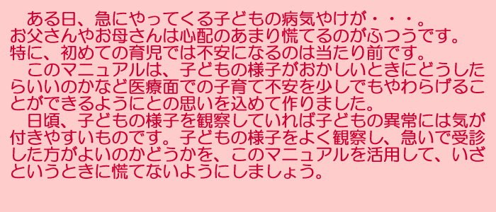 ある日、急にやってくる子どもの病気やけが・・・。お父さんやお母さんは心配のあまり慌てるのがふつうです。特に、初めての育児では不安になるのは当たり前です。このマニュアルは、子どもの様子がおかしいときにどうしたらいいのかなど医療面での子育て不安を少しでもやわらげることができるようにとの思いを込めて作りました。日頃、子どもの様子を観察していれば子どもの異常には気が付きやすいものです。子どもの様子をよく観察し、急いで受診した方がよいのかどうかを、このマニュアルを活用して、いざというときに慌てないようにしましょう。